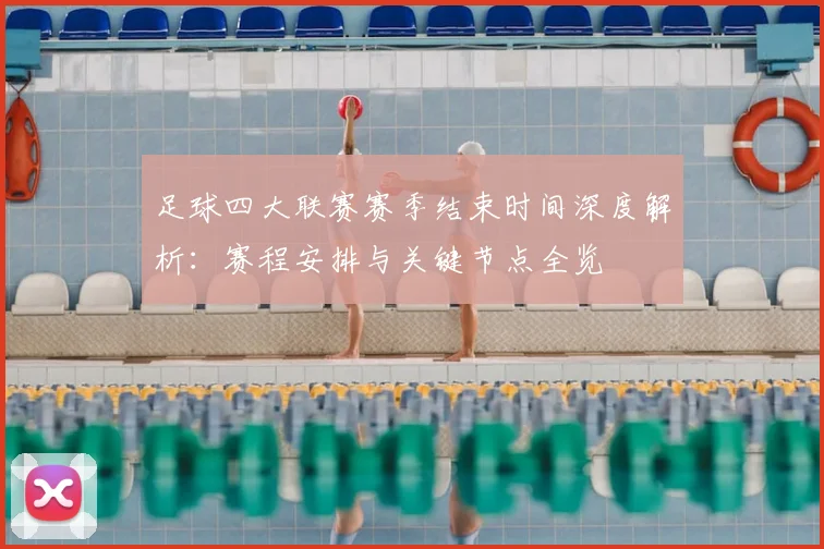 足球四大联赛赛季结束时间深度解析：赛程安排与关键节点全览