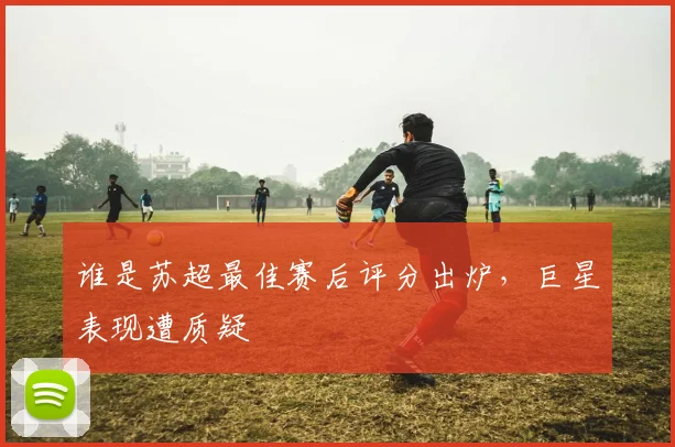 谁是苏超最佳赛后评分出炉，巨星表现遭质疑