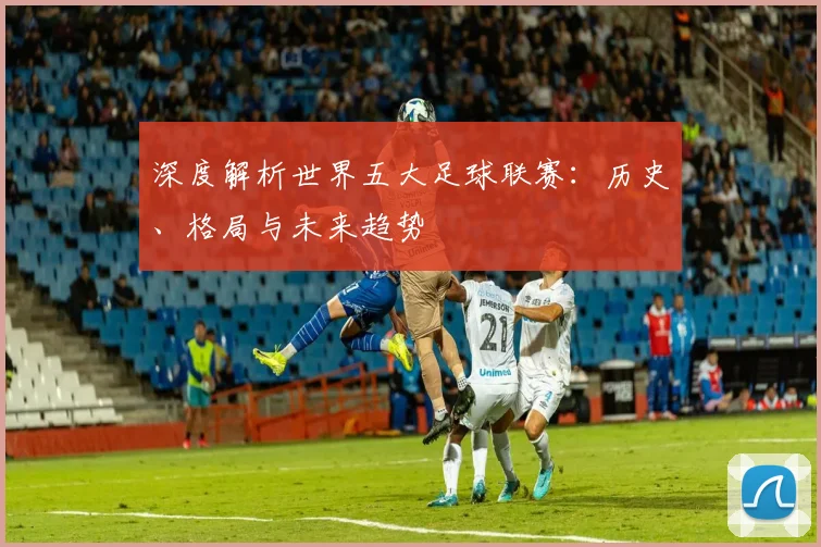 深度解析世界五大足球联赛:历史、格局与未来趋势