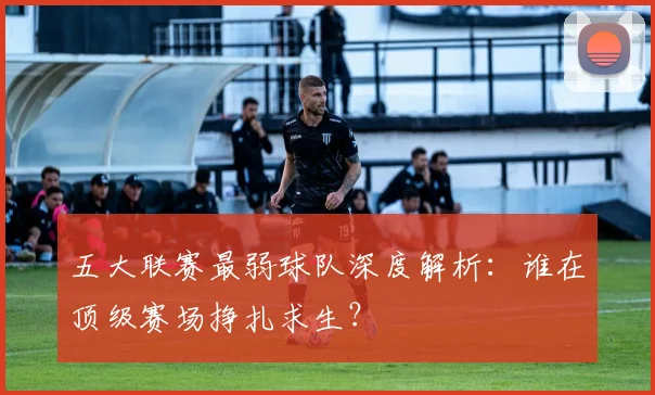 五大联赛最弱球队深度解析:谁在顶级赛场挣扎求生?