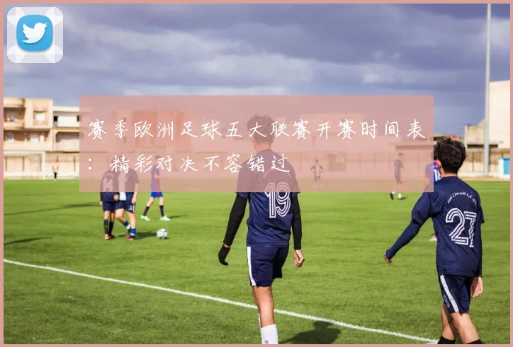 赛季欧洲足球五大联赛开赛时间表：精彩对决不容错过
