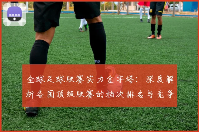 全球足球联赛实力金字塔:深度解析各国顶级联赛的档次排名与竞争力格局