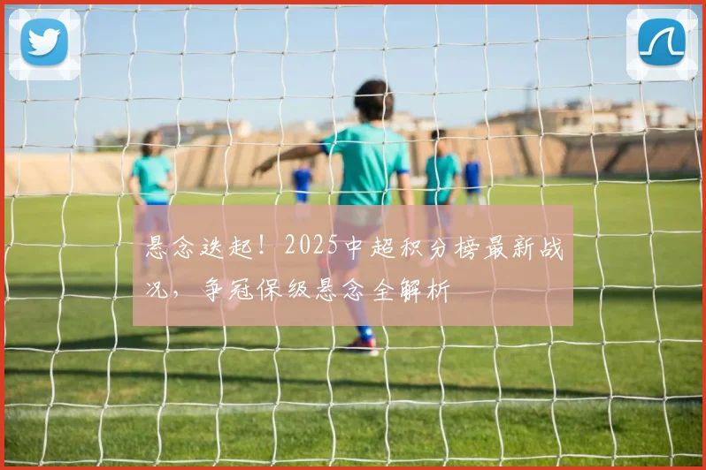 悬念迭起！2025中超积分榜最新战况，争冠保级悬念全解析